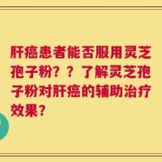 肝癌患者能否服用灵芝孢子粉？？了解灵芝孢子粉对肝癌的辅助治疗效果？
