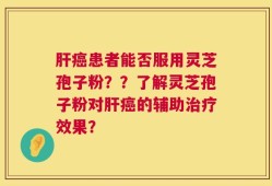 肝癌患者能否服用灵芝孢子粉？？了解灵芝孢子粉对肝癌的辅助治疗效果？
