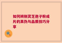 如何辨别灵芝孢子粉成片的真伪与品质技巧分享