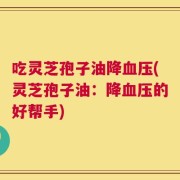 吃灵芝孢子油降血压(灵芝孢子油：降血压的好帮手)