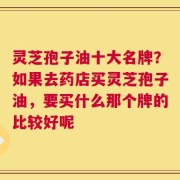 灵芝孢子油十大名牌？如果去药店买灵芝孢子油，要买什么那个牌的比较好呢
