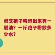 灵芝孢子粉泡出来有一层油？一斤孢子粉放多少水？