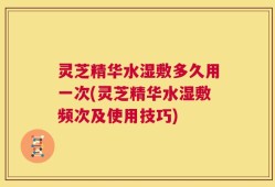 灵芝精华水湿敷多久用一次(灵芝精华水湿敷频次及使用技巧)
