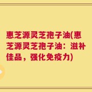 惠芝源灵芝孢子油(惠芝源灵芝孢子油：滋补佳品，强化免疫力)