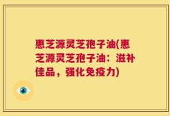 惠芝源灵芝孢子油(惠芝源灵芝孢子油：滋补佳品，强化免疫力)