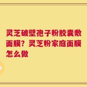 灵芝破壁孢子粉胶囊敷面膜？灵芝粉家庭面膜怎么做