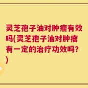 灵芝孢子油对肿瘤有效吗(灵芝孢子油对肿瘤有一定的治疗功效吗？)