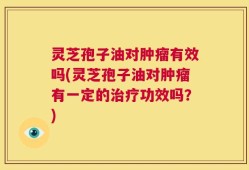 灵芝孢子油对肿瘤有效吗(灵芝孢子油对肿瘤有一定的治疗功效吗？)