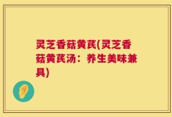 灵芝香菇黄芪(灵芝香菇黄芪汤：养生美味兼具)