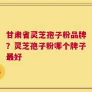 甘肃省灵芝孢子粉品牌？灵芝孢子粉哪个牌子最好