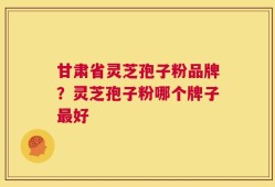 甘肃省灵芝孢子粉品牌？灵芝孢子粉哪个牌子最好