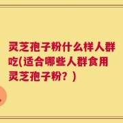 灵芝孢子粉什么样人群吃(适合哪些人群食用灵芝孢子粉？)