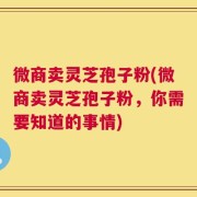 微商卖灵芝孢子粉(微商卖灵芝孢子粉，你需要知道的事情)
