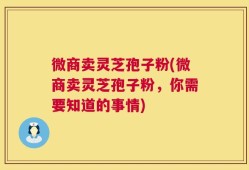 微商卖灵芝孢子粉(微商卖灵芝孢子粉，你需要知道的事情)