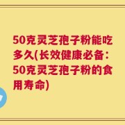 50克灵芝孢子粉能吃多久(长效健康必备：50克灵芝孢子粉的食用寿命)
