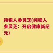 纯银人参灵芝(纯银人参灵芝：开启健康新纪元)