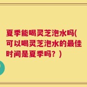 夏季能喝灵芝泡水吗(可以喝灵芝泡水的最佳时间是夏季吗？)