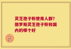 灵芝孢子粉使用人群？俄罗斯灵芝孢子粉和国内的哪个好