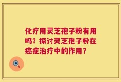 化疗用灵芝孢子粉有用吗？探讨灵芝孢子粉在癌症治疗中的作用？