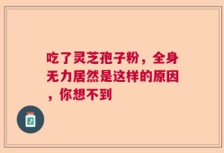 吃了灵芝孢子粉，全身无力居然是这样的原因，你想不到
