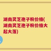 湖南灵芝孢子粉价格(湖南灵芝孢子粉价格大起大落)