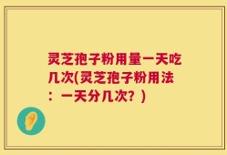 灵芝孢子粉用量一天吃几次(灵芝孢子粉用法：一天分几次？)