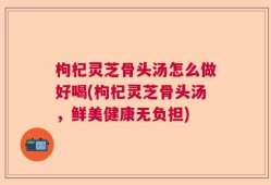 枸杞灵芝骨头汤怎么做好喝(枸杞灵芝骨头汤，鲜美健康无负担)