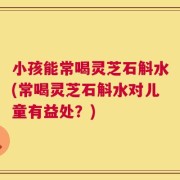 小孩能常喝灵芝石斛水(常喝灵芝石斛水对儿童有益处？)
