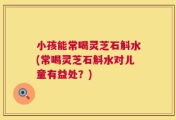 小孩能常喝灵芝石斛水(常喝灵芝石斛水对儿童有益处？)
