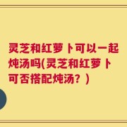 灵芝和红萝卜可以一起炖汤吗(灵芝和红萝卜可否搭配炖汤？)