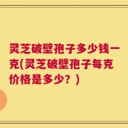 灵芝破壁孢子多少钱一克(灵芝破壁孢子每克价格是多少？)