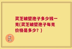 灵芝破壁孢子多少钱一克(灵芝破壁孢子每克价格是多少？)