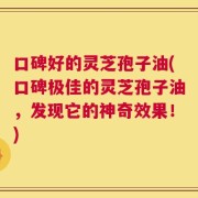 口碑好的灵芝孢子油(口碑极佳的灵芝孢子油，发现它的神奇效果！)