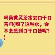 喝桑黄灵芝水会口干口苦吗(喝了这种水，会不会感到口干口苦呢？)
