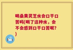 喝桑黄灵芝水会口干口苦吗(喝了这种水，会不会感到口干口苦呢？)