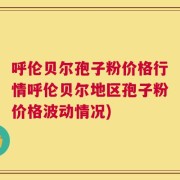 呼伦贝尔孢子粉价格行情呼伦贝尔地区孢子粉价格波动情况)