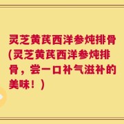 灵芝黄芪西洋参炖排骨(灵芝黄芪西洋参炖排骨，尝一口补气滋补的美味！)