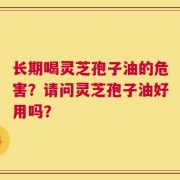长期喝灵芝孢子油的危害？请问灵芝孢子油好用吗？
