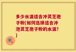 多少水温适合冲灵芝孢子粉(如何选择适合冲泡灵芝孢子粉的水温？)