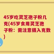 45岁吃灵芝孢子粉几克(45岁食用灵芝孢子粉：需注意摄入克数)