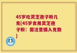 45岁吃灵芝孢子粉几克(45岁食用灵芝孢子粉：需注意摄入克数)