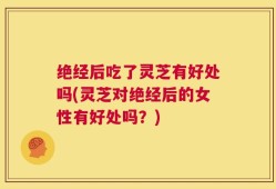 绝经后吃了灵芝有好处吗(灵芝对绝经后的女性有好处吗？)