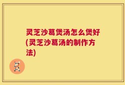 灵芝沙葛煲汤怎么煲好(灵芝沙葛汤的制作方法)