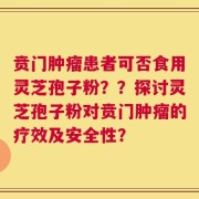 贲门肿瘤患者可否食用灵芝孢子粉？？探讨灵芝孢子粉对贲门肿瘤的疗效及安全性？