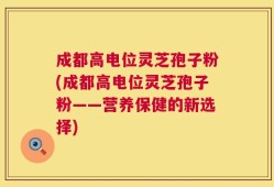 成都高电位灵芝孢子粉(成都高电位灵芝孢子粉——营养保健的新选择)