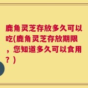 鹿角灵芝存放多久可以吃(鹿角灵芝存放期限，您知道多久可以食用？)