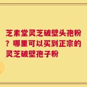 芝素堂灵芝破壁头孢粉？哪里可以买到正宗的灵芝破壁孢子粉