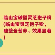 临山宝破壁灵芝孢子粉(临山宝灵芝孢子粉，破壁全营养，效果显著)