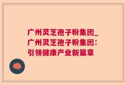 广州灵芝孢子粉集团_广州灵芝孢子粉集团：引领健康产业新篇章
