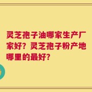 灵芝孢子油哪家生产厂家好？灵芝孢子粉产地哪里的最好？